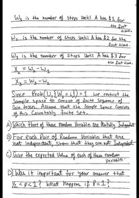 Wa is the nember of steps until A has $1.for
time.
We is the neumber of Steps until A bes $2 for the
first time.
Wg is the nember of steps Until A has $ 3 for
the fint timt.
Xx = Wy-Wt
Xg= Wg -Wz
Since
Prob(U,{W = i}) =1 we reatriet the
Sample space to Consist of finite Seguence of
Coin tosses, Assume that the Sample Space Consists
g this Countably finite set.
A) Which three of these Pamdom Variablos are lutully Indygandat
BFO each Pair of Random Variables that are
not indepen dent, Show that they are ust Indepentent
C) Give the expected Value of each of these romdom
Varlables ·
DLWas it important for your answer that
½ ?p<1? what thappem if P=I?
