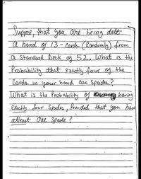 Juppose, that gou are berng delt
a hand of 13- Cards (Randomly) from
a Standard Deek of 52.What is the
Probebility that exactly four of the
Cands in your hand are Spades?
What is the Probability og BDacaig hawing
exect ly four Spades, Provided that you hau
atleast One Spaile ?

