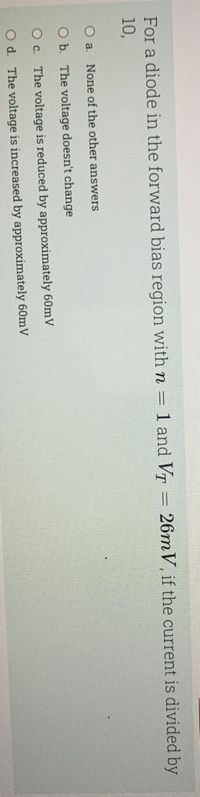 For a diode in the forward bias region with n = 1 and VT =
26m V, if the current is divided by
10,
None of the other answers
O b. The voltage doesn't change
O c. The voltage is reduced by approximately 60mV
O d. The voltage is increased by approximately 60mV
