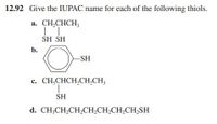 12.92 Give the IUPAC name for each of the following thiols.
a. CH,CHCH,
SH SH
b.
-SH
c. CH,CHCH,CH,CH,
SH
d. CH;CH,CH,CH,CH,CH,CH,SH
