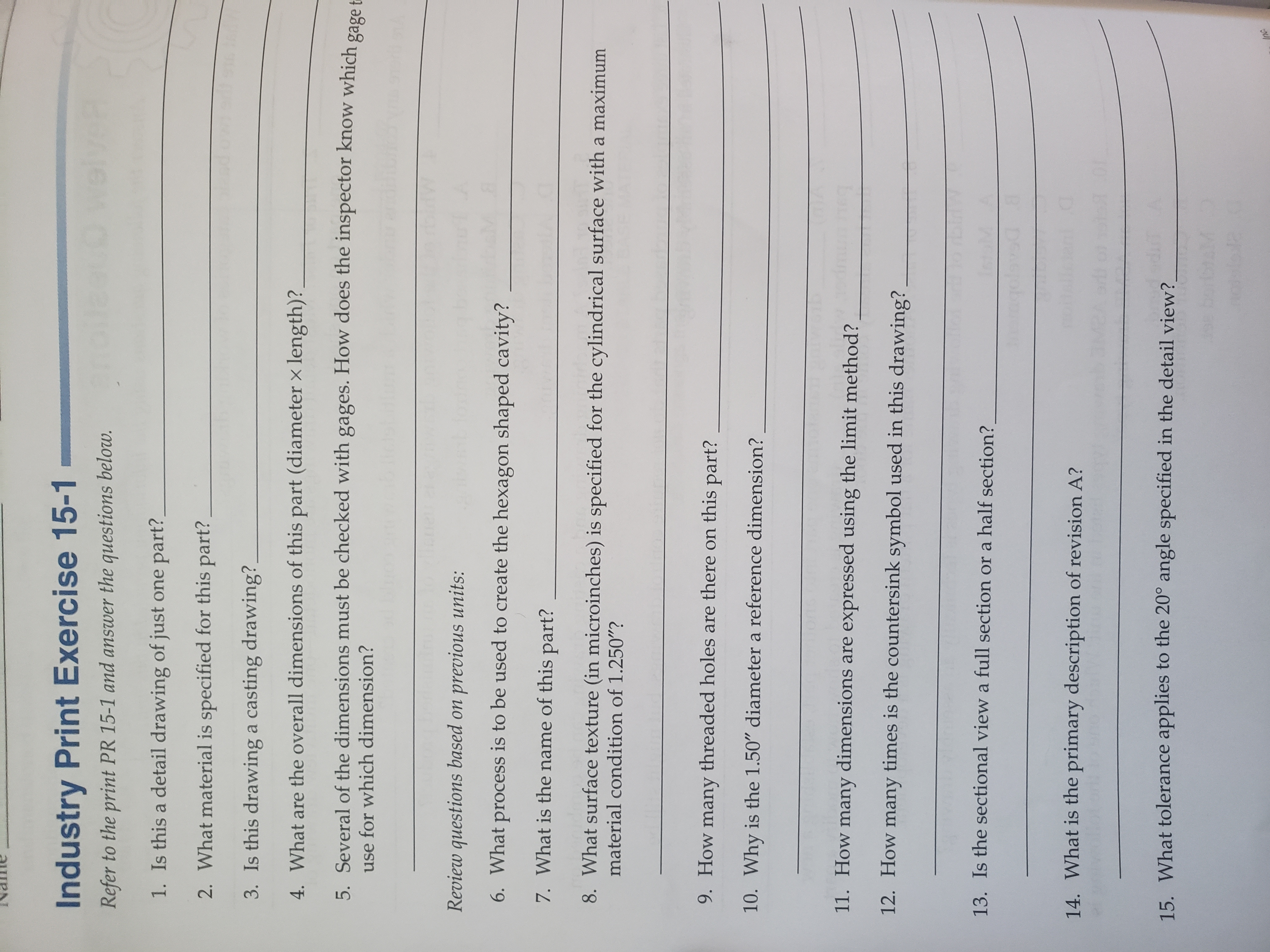 Industry Print Exercise 15-1
ein
Refer to the print PR 15-1 and answer the questions below.
1. Is this a detail drawing of just one part?
2. What material is specified for this part?
3. Is this drawing a casting drawing?
4. What are the overall dimensions of this part (diameter x length)?
5. Several of the dimensions must be checked with gages. How does the inspector know which gage t
for which dimension?
Review questions based on previous units:
6. What process is to be used to create the hexagon shaped cavity?
7. What is the name of this part?
8. What surface texture (in microinches) is specified for the cylindrical surface with a maximum
material condition of 1.250"?
9. How many threaded holes are there on this part?
10. Why is the 1.50" diameter a reference dimension?
11. How many dimensions are expressed using the limit method?
12. How many times is the countersink symbol used in this drawing?
13. Is the sectional view a full section or a half section?
14. What is the primary description of revision A?
15. What tolerance applies to the 20° angle specified in the detail view?
Inc
