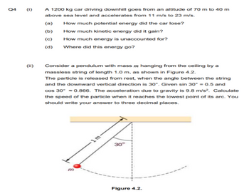 Q4
(1)
€
(ii)
A 1200 kg car driving downhill goes from an altitude of 70 m to 40 m
above sea level and accelerates from 11 m/s to 23 m/s.
(a)
(b)
(c)
(d)
How much potential energy did the car lose?
How much kinetic energy did it gain?
How much energy is unaccounted for?
Where did this energy go?
Consider a pendulum with mass hanging from the ceiling by a
massless string of length 1.0 m, as shown in Figure 4.2.
The particle is released from rest, when the angle between the string
and the downward vertical direction is 30°. Given sin 30° = 0.5 and
cos 30° -0.866. The acceleration due to gravity is 9.8 m/s². Calculate
the speed of the particle when it reaches the lowest point of its arc. You
should write your answer to three decimal places.
30°
Figure 4.2.