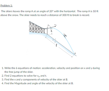 Problem 1:
The skiers leaves the ramp A at an angle of 20° with the horizontal. The ramp A is 10 ft
above the snow. The skier needs to reach a distance of 300 ft to break is record.
1. Write the 6 equations of motion: acceleration, velocity and position on x and y during
the free jump of the skier.
2. Find 2 equations to solve for VA and t.
3. Find the x and y components of velocity of the skier at B.
4. Find the Magnitude and angle of the velocity of the skier at B.