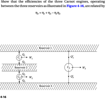 Show that the efficiencies of the three Carnot engines, operating
between the three reservoirs as illustrated in Figure 4-16, are related by
n3 =1+n2-12
4-16
C₁
➤ W₁
1
Q2
Reservoir 2
Reservoir 1
Q2
W2
Q3
Reservoir 3
C3
W3
Q'3