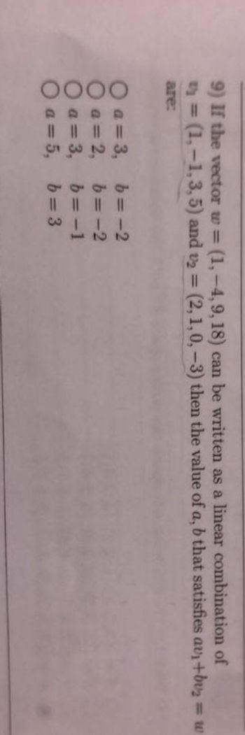 9) If the vector w = (1, -4,9, 18) can be written as a linear combination of
(1,-1, 3, 5) and v₂ = (2, 1, 0, -3) then the value of a, b that satisfies av₁+bu₂
are:
0000
a=3, b= -2
a = 2,
a = 3,
O a=5,
b=-2
b=-1
b=3