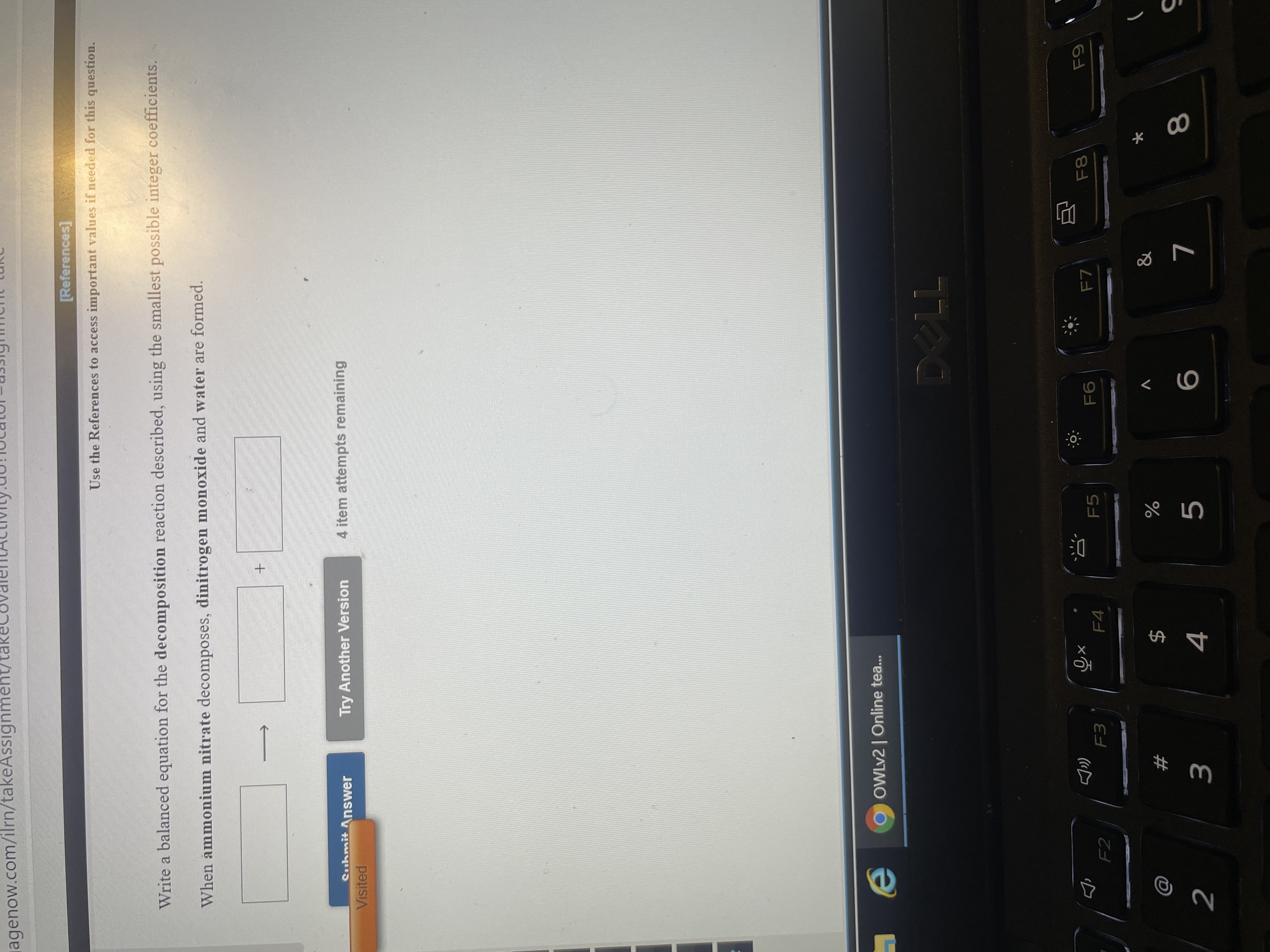 Write a balanced equation for the decomposition reaction described, using the smallest possible integer coefficients.
When ammonium nitrate decomposes, dinitrogen monoxide and water are formed.
Suhmit Answer
Try Another Version
4 item attempts remaining
Visited
