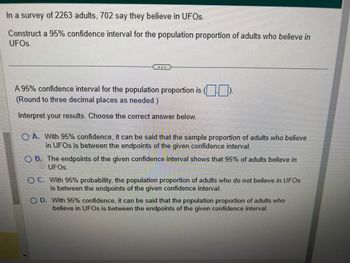 In a survey of 2263 adults, 702 say they believe in UFOs.
Construct a 95% confidence interval for the population proportion of adults who believe in
UFOs.
A 95% confidence interval for the population proportion is ()
(Round to three decimal places as needed.)
Interpret your results. Choose the correct answer below.
O
A. With 95% confidence, it can be said that the sample proportion of adults who believe
in UFOs is between the endpoints of the given confidence interval.
O B. The endpoints of the given confidence interval shows that 95% of adults believe in
UFOs.
OC. With 95% probability, the population proportion of adults who do not believe in UFOs
is between the endpoints of the given confidence interval.
O D. With 95% confidence, it can be said that the population proportion of adults who
believe in UFOs is between the endpoints of the given confidence interval.