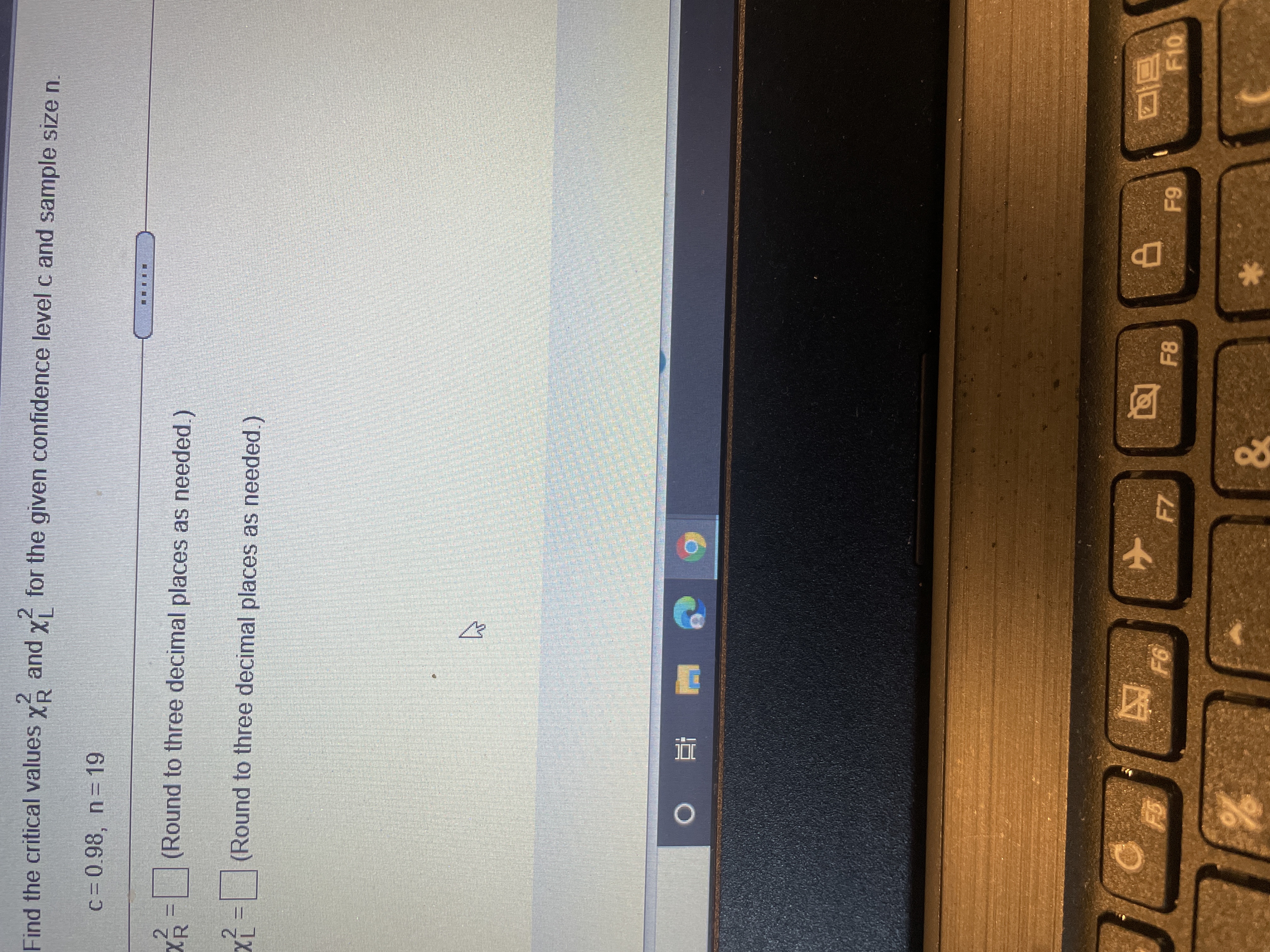 Find the critical values \( \chi^2_R \) and \( \chi^2_L \) for the given confidence level \( c \) and sample size \( n \).

- \( c = 0.98, \, n = 19 \)

\[ \chi^2_R = \, \square \text{ (Round to three decimal places as needed.)} \]

\[ \chi^2_L = \, \square \text{ (Round to three decimal places as needed.)} \]