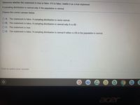 Determine whether the statement is true or false. If it is false, rewrite it as a true statement.
A sampling distribution is normal only if the population is normal.
Choose the correct answer below
O A. The statement is false. A sampling distribution is never normal.
O B. The statement is false. A sampling distribution is normal only if n230.
O C. The statement is true.
O D. The statement is false. A sampling distribution is normal if either n230 or the population is normal.
Click to select your answer.
...
acer
