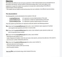 Objectives:
The code for the different stack and queue operations in both implementations (array and linked list) are
discussed in the lectures: and are written in the lectures power point. So the main object of this
assignment is to give the student more practice to increase their understanding of the different
implementation of these operations.
- The students also are asked to write by themselves the main methods in the different exercises below;
The Lab procedures:
The following files must be distributed to the students in the Lab
// it represents an array implementation of the stack.
// it represents a Linked List implementation of the stack.
arraylmpofStack.java
pointerlmofStack.java
pointerlmofQueue.java // it represents a pointer implementation of the queue.
Then the students by themselves are required to write the code for the following questions
Ex1) Given the file arraylmpofStack.java then write a main method to read a sequence of numbers
and using the stack operation print them in reverse order.
Ex2) Given the file pointerimofStack.java then write a main method to read a decimal number and
print its equivalent binary number.
Ex3) Given the file arraylmpOfStack.java then write a main method:
- declaring two stack objects S1, S2;
- reads a sequence of numbers; store the even ones in the stack S1, and store the odd ones in the stack S2.
- print the even numbers followed by odd ones.
Ex4) Given the file pointerimofQueue.java then write a main method: to
- add some elements into the queue,
- reverse the queue contents, (Hint use an array)
- print the queue contents.
Note that Ex4) can be Solved using a stack instead of the array
