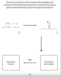 **Title**: Reaction Mechanism: Drawing Missing Intermediates and Products

**Instructions**: Draw the structures of the missing intermediates and products in the following mechanism. Include all lone pairs. Ignore stereochemistry. Ignore inorganic byproducts.

**Diagram Explanation**:

- **Initial Reaction**:
  - The reaction begins with the breakdown of a hydrogen peroxide molecule, shown as "HO-OH" with lone pairs on the oxygen atoms. The reaction produces two hydroxyl radicals, demonstrated by "2 HO·".
  - Additionally, hydrogen bromide (HBr) reacts, forming water (H2O) and a bromine radical (Br·).

- **Intermediate Structure**:
  - An intermediate structure is presented with a skeletal carbocation chain and a bromine radical (Br·) appearing to react with it.

- **Reaction Pathway**:
  - The diagram shows a pathway where this intermediate leads to a major intermediate and ultimately a major product. 
  - The pathway includes an interaction with hydrogen bromide (HBr) before arriving at the final product.

- **Boxes for Completion**:
  - There are two boxed areas labeled "Draw Major Product" and "Draw Major Intermediate," indicating the need to complete the mechanism by sketching the structures in these sections.

**Purpose**: This exercise helps students understand and practice drawing reaction mechanisms, highlighting the identification and creation of intermediates and final products. It emphasizes the importance of including all electron lone pairs to accurately depict molecular interactions and transformations within the mechanism.