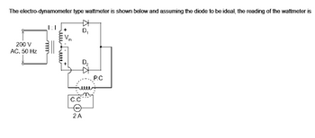 The electro-dynamometer type wattmeter is shown below and assuming the diode to be ideal, the reading of the wattmeter is
D₁
200 V
401
AC, 50 Hz
D₁₂
P.C
elle
C.C
ieetieeee
2 A