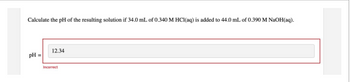 Calculate the pH of the resulting solution if 34.0 mL of 0.340 M HCl(aq) is added to 44.0 mL of 0.390 M NaOH(aq).
pH =
12.34
Incorrect