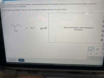 This is a Brønsted-Lowry acid-base reaction. Draw structures for all the products, showing any non-zero formal charges in each one.
Make sure your reaction is balanced.
Note for advanced students: Draw only the most stable resonance structure for each product.
NH.
2
Explanation
Check
+ H₂O
+
11
►
Click and drag to start drawing a
structure.
X
回
18
Ar
m
σ Ö
2024 McGraw Hill LLC. All Rights Reserved. Terms of Use | Privacy Center | Accessibility