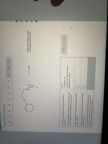 Consider this organic mechanism:
X
olo
H-C1:
G
Click and drag to start
drawing a structure.
Ar
1
2
Does this mechanism describe an acid/base
reaction?
Note for advanced students: we mean only acid-
base reactions in the Brønsted-Lowry sense.
Yes!
O Certainly not.
OWho knows? We need more
information to decide.
Which reactants, if any, are acting as Brønsted-
Lowry acids?
01
02
Which reactants, if any, are acting as Brønsted-
Lowry bases?
01
02
If you said this mechanism does describe an
acid-base reaction, draw the products of the
reaction on the right-hand side above.