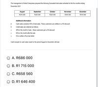 The management of Kirkut Enterprises prepared the following forecasted total sales schedule for the five months ending
December 2021
August
September
October
November
December
R310 000
R330 000
R325 000
R340 000
R410 000
Additional information:
Cash sales comprise 40% of total sales. These customers are entitles to a 4% discount.
Credit sales are collected as follows:
40% in the month of sale - these customers get a 2% discount
55% in the month after the sale
5% is written off as bad debts
Cash receipts for cash sales made for the period August to December will total:
O A. R686 000
O B. R1 715 000
O C. R658 560
D. R1 646 400
