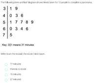 The following stem and leaf diagram shows times taken for 15 people to complete a panorama.
3
1 9
4 0 3
5
1 7 7 8 9
0 3 4 6
7
5
Key: 3|1 means 31 minutes
Write down the modal ( the mode ) time taken.
77 minutes
there is no mode
75 minutes
57 minutes
