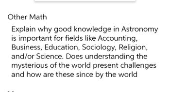 Other Math
Explain why good knowledge in Astronomy
is important for fields like Accounting,
Business, Education, Sociology, Religion,
and/or Science. Does understanding the
mysterious of the world present challenges
and how are these since by the world