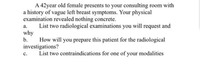 A 42year old female presents to your consulting room with
a history of vague left breast symptoms. Your physical
examination revealed nothing concrete.
List two radiological examinations you will request and
why
b.
а.
How will you prepare this patient for the radiological
investigations?
List two contraindications for one of your modalities
с.
