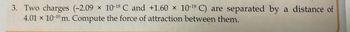 3. Two charges (-2.09 x 10-18 C and +1.60 x 10-19 C) are separated by a distance of
4.01 × 10-¹0 m. Compute the force of attraction between them.