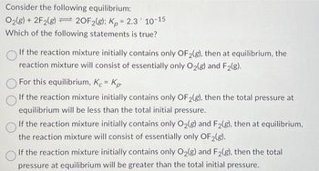 Consider the following equilibrium:
O2(g) + 2F2(8)
20F2(g); Kp = 2.3 10-15
Which of the following statements is true?
If the reaction mixture initially contains only OF2(g), then at equilibrium, the
reaction mixture will consist of essentially only O₂(g) and F₂(g).
For this equilibrium, K = Kp.
If the reaction mixture initially contains only OF2(g), then the total pressure at
equilibrium will be less than the total initial pressure.
If the reaction mixture initially contains only O₂(g) and F2(g), then at equilibrium,
the reaction mixture will consist of essentially only OF 2(g).
If the reaction mixture initially contains only O₂(g) and F₂(g), then the total
pressure at equilibrium will be greater than the total initial pressure.