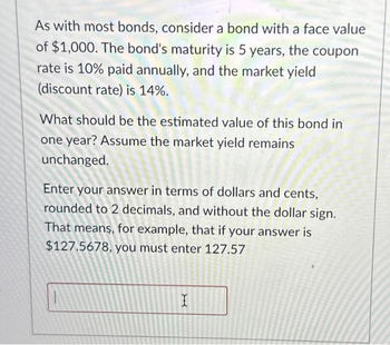 As with most bonds, consider a bond with a face value
of $1,000. The bond's maturity is 5 years, the coupon
rate is 10% paid annually, and the market yield
(discount rate) is 14%.
What should be the estimated value of this bond in
one year? Assume the market yield remains
unchanged.
Enter your answer in terms of dollars and cents,
rounded to 2 decimals, and without the dollar sign.
That means, for example, that if your answer is
$127.5678, you must enter 127.57
X