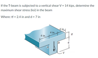 If the T-beam is subjected to a vertical shear V = 14 kips, determine the
maximum shear stress (ksi) in the beam
Where: tf = 2.4 in and d = 7 in
4 in.
4 in.
tf
4 in.
d
A
