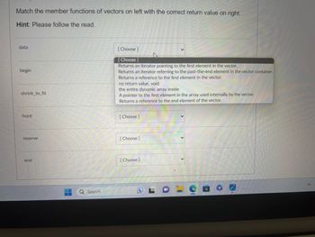 Match the member functions of vectors on left with the correct return value on right.
Hint: Please follow the read.
data
begin
shrink_to_fit
front
reserve
Q Search
C
[Choose]
[Choose ]
Returns an iterator pointing to the first element in the vector.
Returns an iterator referring to the past-the-end element in the vector container.
Returns a reference to the first element in the vector.
no return value, void
the entire dynamic array inside
A pointer to the first element in the array used internally by the vector.
Returns a reference to the end element of the vector.
[Choose ]
[Choose ]
59
[Choose ]
L
EE