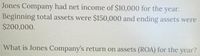 Jones Company had net income of $10,000 for the year.
Beginning total assets were $150,000 and ending assets were
$200,000.
What is Jones Company's return on assets (ROA) for the year?
