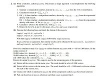 2. (a) Write a function, called myListFn, which takes a single argument n and implements the following
algorithm:
1. Simulate n independent numbers, denoted x = (x1, x2,..., xn), from the N(0, 1) distribution.
2. Calculate the mean X = E- Ti
n.
3. If x > 0, then simulate n independent numbers, denoted y (y1, y2,.. ., Yn), from the exponential
density with mean X.
If x < 0, then simulate n independent numbers, denoted z = (21, 2, ..., zn), from the exponential
density with mean -x. Set y = (y1, Y2, ..., Yn) = -z.
4. Calculate k which is the number of j with yj| > ]xj\.
5. Return the list of x, y and k with names xVec, yVec and count respectively.
(b) Execute the following lines and check the format of the answers:
lapply( rep(10,4), myListFn )
sapply( rep(10,4), myListFn )
Note that sapply is effectively lapply followed by simplify2array.
If myListFn has no arguments, then similar results can be obtained with replicate (4, myListFn())
and replicate(4, myListFn(), simplify=F).
Now for a simulation study. Use lapply to call the function myListFn with n = 10 for 1,000 times. So the
output consists of
10,000 values for x denoted {rij: i = 1,2,..., 1,000; j = 1, 2, ..., 10};
10,000 values for y denoted {y;jii = 1, 2, ..., 1,000; j = 1, 2,..., 10};
and 1,000 values for n denoted n1, n2,... , n1000-
Denote the output by myList. This output is used in the remaining parts of this question.
(c) Extract all the vectors with the name yVec. The result should be a list of 1000 vectors.
(d) Extract all the vectors with the name yVec. The result should be a 10 x 1000 matrix with one column
for each of the vectors yVec.
(e) Create a list which is identical to myList but all the components called count have been removed.
(f) Pick out those lists in myList which are such that count is greater than 2.
