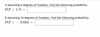 1) Assuming 6 degrees of freedom, find the following probability.
P(T > 1.7) =
2) Assuming 16 degrees of freedom, find the following probability.
P(T < – 2.024) =
