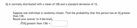 IQ is normally distributed with a mean of 100 and a standard deviation of 15.

Suppose one individual is randomly chosen. Find the probability that this person has an IQ greater than 138. Round your answer to 4 decimals.

\[ P(\text{IQ greater than 138}) = \] [Input Box]