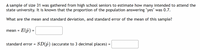 A sample of size 31 was gathered from high school seniors to estimate how many intended to attend the state university. It is known that the proportion of the population answering "yes" was 0.7.

What are the mean and standard deviation, and standard error of the mean of this sample?

\[
\text{mean} = E\left(\hat{p}\right) = \text{[textbox]}
\]

\[
\text{standard error} = SD\left(\hat{p}\right) \text{ (accurate to 3 decimal places) } = \text{[textbox]}
\]