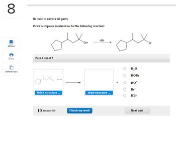 8
eBook
Print
References
Be sure to answer all parts.
Draw a stepwise mechanism for the following reaction:
1
I
Part 1 out of 3
Xa
finish structure ...
10 attempts left
OH
HBr
draw structure...
Check my work
H₂O
HOBr
HO™
Br
HBr
Next part
Br