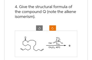 4. Give the structural formula of
the compound Q (note the alkene
isomerism).
J
PCY3
Ru
Cat. CI
PCY3
CH₂Cl2, 40°C
Ph