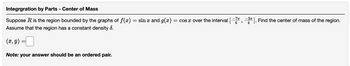 Integrgration by Parts - Center of Mass
Suppose R is the region bounded by the graphs of f(x) = sin x and g(x)
Assume that the region has a constant density 8.
(x, y)
Note: your answer should be an ordered pair.
= cos x over the interval [7
"
=3″]. Find the center of mass of the region.
4