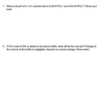 1. What is the pH of a 1.0 L solution that is 0.50 M PO4³ and 0.50 M HPO4²-? Show your
work.
2. If 0.01 mole of OH is added to the above buffer, what will be the new pH? Change of
the volume of the buffer is negligible. Assume no volume change. Show work.