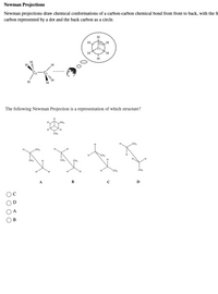 Newman Projections
Newman projections draw chemical conformations of a carbon-carbon chemical bond from front to back, with the fi
carbon represented by a dot and the back carbon as a circle.
H
H
The following Newman Projection is a representation of which structure?
H.
CH,
CH3
CH3
CH,
CH3
CH
CH,
CH
CH
H.
A
В
C
D
В
O 0 00
