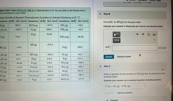 SED THIS? Watch KCV 9.10, IWE 9.11; Read Section 9.10. You can click on the Review link to
ess the section in your eText.
sider the table of Standard Thermodynamic Quantities for Selected Substances at 25°C.
bstance AH (kJ/mol) Substance AH (kJ/mol) Substance AH (kJ/mol)
HCl(aq)
NF3 (g)
Cr(g)
NH3(g)
F(g)
Al(g)
203 (s)
C(g)
=H₁ (g)
2 H₂(g)
-2 H4 (g)
2 H6 (g)
CO(g)
CO₂(g)
Cl(g)
HCl(g)
330.0
-1675.7
716.7
-74.6
227.4
52.4
-84.68
-110.5
-393.5
121.3
-92.3
HF (g)
HF (aq)
H(g)
Fe(g)
FeO(s)
Fe₂O3(s)
Fe3O4(s)
N(g)
-167.2
396.6
79.38
-273.3
-335.0
218.0
416.3
-272.0
-824.2
-M18.4
472.7
NH3(aq)
O(g)
03 (g)
S(g)
SO₂(g)
SO3(g)
Sn(g)
SnO(s)
SnO₂ (s)
-132.1
-45.9
-80.29
249.2
142.7
277.2
-296.8
-395.7
301.2
-280.7
-577.6
▼
Part B
ΔΗ
Submit
Find AH for HF (g) from the given table.
Express your answer in kilojoules per mole to one decimal place.
Part C
V
ΑΣΦ
Request Answer
Constants
22(6/2¹22\5/11 (5)
Periodic Table
Previous Answers
✓ Correct
?
Enter an equation for the formation of CO₂ (g) from its elements in their
standard states.
Express your answer as a chemical equation including phases.
C(s) + O₂ (g) →CO₂ (g)
kJ/mol