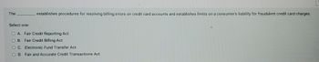 The
Select one:
establishes procedures for resolving billing errors on credit card accounts and establishes limits on a consumer's liability for fraudulent credit card charges.
O A. Fair Credit Reporting Act
B. Fair Credit Billing Act
O C.
Electronic Fund Transfer Act
OD. Fair and Accurate Credit Transactions Act