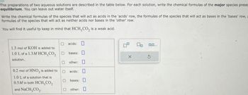 The preparations of two aqueous solutions are described in the table below. For each solution, write the chemical formulas of the major species prese
equilibrium. You can leave out water itself.
Write the chemical formulas of the species that will act as acids in the 'acids' row, the formulas of the species that will act as bases in the 'bases' row,
formulas of the species that will act as neither acids nor bases in the 'other' row.
You will find it useful to keep in mind that HCH, CO, is a weak acid.
1.3 mol of KOH is added to
1.0 L of a 1.3M HCH,CO₂
solution.
0.2 mol of HNO3 is added to
1.0 L of a solution that is
0.5M in both HCH3CO₂
and NaCH, CO₂.
acids:
☐ bases: ☐
X
5
O other:
☐ acids: ☐
☐ bases: ☐
☐ other: ☐