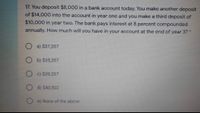 17. You deposit $8,000 in a bank account today. You make another deposit
of $14,000 into the account in year one and you make a third deposit of
$10,000 in year two. The bank pays interest at 8 percent compounded
annually. How much will you have in your account at the end of year 3? *
O a) $37,207
b) $35,207
O c) $39,207
O d) $40,502
e) None of the above
