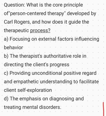 Question: What is the core principle
of "person-centered therapy" developed by
Carl Rogers, and how does it guide the
therapeutic process?
a) Focusing on external factors influencing
behavior
b) The therapist's authoritative role in
directing the client's progress
•
c) Providing unconditional positive regard
and empathetic understanding to facilitate
client self-exploration
d) The emphasis on diagnosing and
treating mental disorders.
•