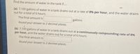 Find the amount of water in the tank if..
(a) 7,100 gallons of water in a tank drains out at a rate of 8% per hour, and the water drains
out for a total of 6 hours.
The final amount is
gallons
Round your answer to 2 decimal places.
(b) 7,100 gallons of water in a tank drains out at a continuously compounding rate of 8%
per hour, and the water drains out for a total of 6 hours.
The final amount is
Round your ànswer to 2 decimal places.
