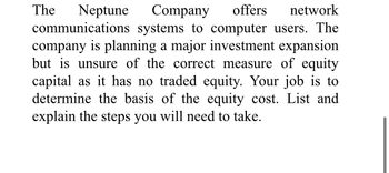 Neptune Company offers network
communications systems to computer users. The
company is planning a major investment expansion
but is unsure of the correct measure of equity
capital as it has no traded equity. Your job is to
determine the basis of the equity cost. List and
explain the steps you will need to take.
The