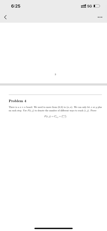 <
6:25
3
!! 5G O
●●●
Problem 4
There is a n x n board. We need to move from (0,0) to (n, n). We can only let x or y plus
on each step. Use P(i, j) to denote the number of different ways to reach (i, j). Prove
P(i, j) = Ci+j = (¹+i)