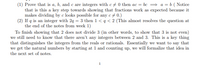 (1) Prove that is a, b, and c are integers with c+ 0 then ac = bc = a = b ( Notice
that is this a key step towards showing that fractions work as expected because it
makes dividing by e looks possible for any c + 0.)
(2) If q is an integer with 2q = 3 then 1 < q < 2 (This almost resolves the question at
the end of the notes from week 1)
To finish showing that 2 does not divide 3 (in other words, to show that 3 is not even)
we still need to know that there aren't any integers between 2 and 3. This is a key thing
that distinguishes the integers from the reals or rationals. Essentially we want to say that
we get the natural numbers by starting at 1 and counting up, we will formalize that idea in
the next set of notes.
1
