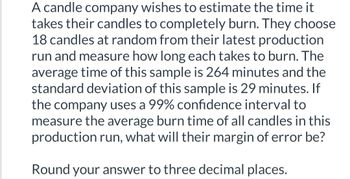 A candle company wishes to estimate the time it
takes their candles to completely burn. They choose
18 candles at random from their latest production
run and measure how long each takes to burn. The
average time of this sample is 264 minutes and the
standard deviation of this sample is 29 minutes. If
the company uses a 99% confidence interval to
measure the average burn time of all candles in this
production run, what will their margin of error be?
Round your answer to three decimal places.