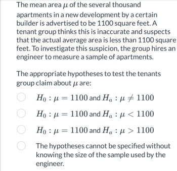 The mean area of the several thousand
apartments in a new development by a certain
builder is advertised to be 1100 square feet. A
tenant group thinks this is inaccurate and suspects
that the actual average area is less than 1100 square
feet. To investigate this suspicion, the group hires an
engineer to measure a sample of apartments.
The appropriate hypotheses to test the tenants
group claim about u are:
μ
Hou 1100 and Ha: 1100
‡
Hoμ 1100 and Ha: μ< 1100
= 1100 and Ha: μ> 1100
Ho : μ
-
-
The hypotheses cannot be specified without
knowing the size of the sample used by the
engineer.