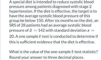 A special diet is intended to reduce systolic blood
pressure among patients diagnosed with stage 2
hypertension. If the diet is effective, the target is to
have the average systolic blood pressure of this
group be below 150. After six months on the diet, an
SRS of 28 patients had an average systolic blood
pressure of = 142 with standard deviations =
20. A one sample t-test is conducted to determine if
this is sufficient evidence that the diet is effective.
What is the value of the one-sample t-test statistic?
Round your answer to three decimal places.